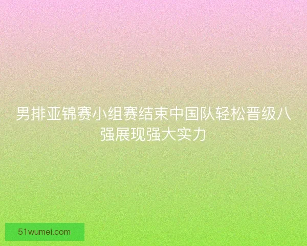 男排亚锦赛小组赛结束中国队轻松晋级八强展现强大实力