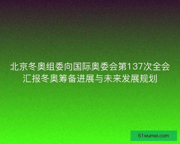 北京冬奥组委向国际奥委会第137次全会汇报冬奥筹备进展与未来发展规划