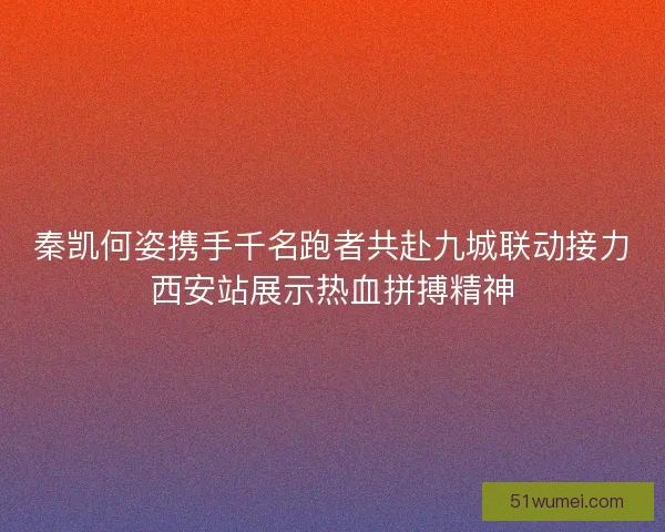 秦凯何姿携手千名跑者共赴九城联动接力西安站展示热血拼搏精神