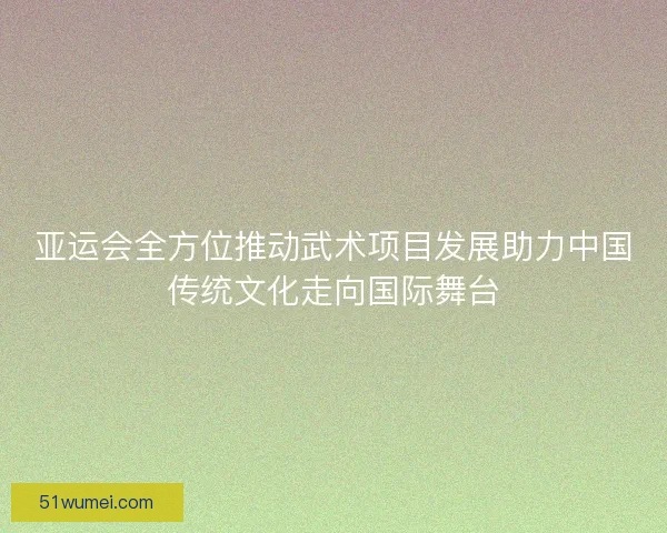 亚运会全方位推动武术项目发展助力中国传统文化走向国际舞台