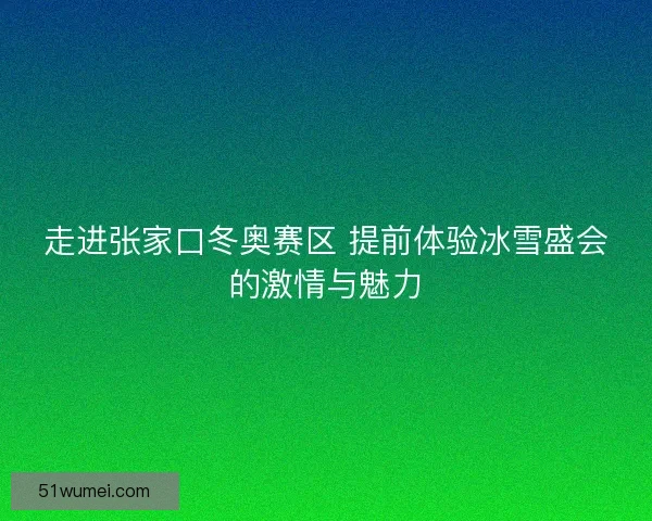 走进张家口冬奥赛区 提前体验冰雪盛会的激情与魅力