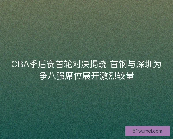 CBA季后赛首轮对决揭晓 首钢与深圳为争八强席位展开激烈较量