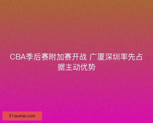 CBA季后赛附加赛开战 广厦深圳率先占据主动优势