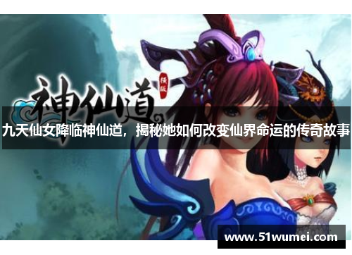 九天仙女降临神仙道，揭秘她如何改变仙界命运的传奇故事